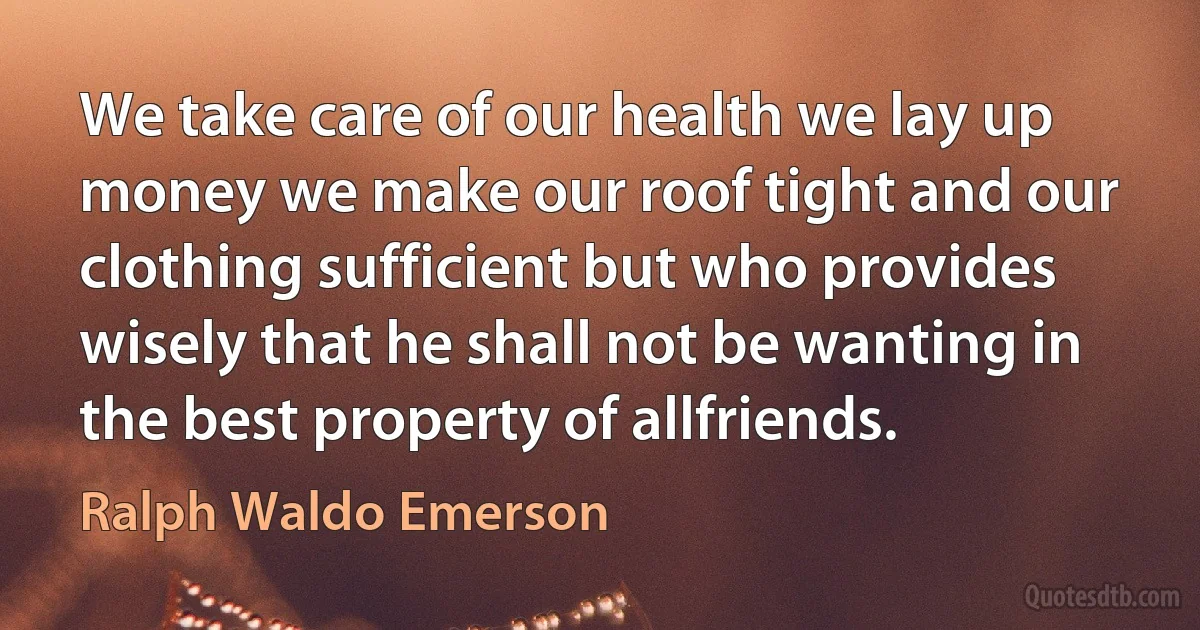 We take care of our health we lay up money we make our roof tight and our clothing sufficient but who provides wisely that he shall not be wanting in the best property of allfriends. (Ralph Waldo Emerson)