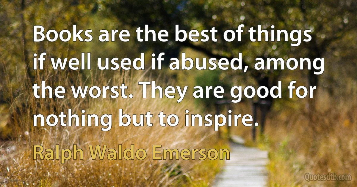 Books are the best of things if well used if abused, among the worst. They are good for nothing but to inspire. (Ralph Waldo Emerson)