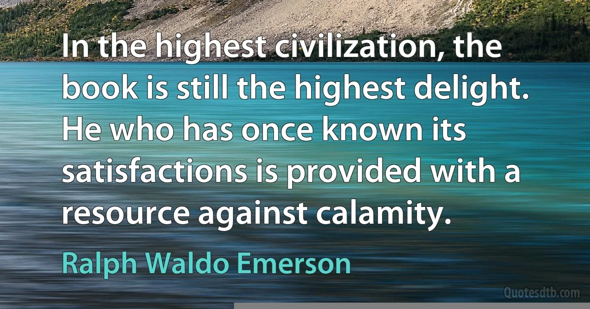 In the highest civilization, the book is still the highest delight. He who has once known its satisfactions is provided with a resource against calamity. (Ralph Waldo Emerson)