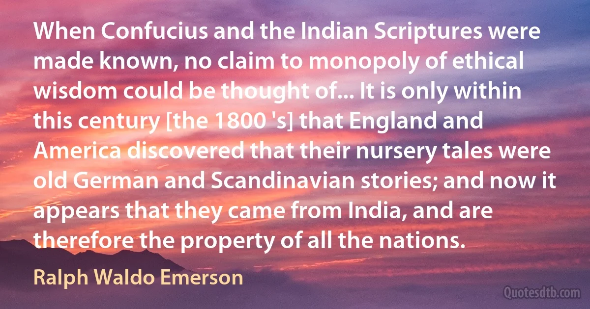 When Confucius and the Indian Scriptures were made known, no claim to monopoly of ethical wisdom could be thought of... It is only within this century [the 1800 's] that England and America discovered that their nursery tales were old German and Scandinavian stories; and now it appears that they came from India, and are therefore the property of all the nations. (Ralph Waldo Emerson)