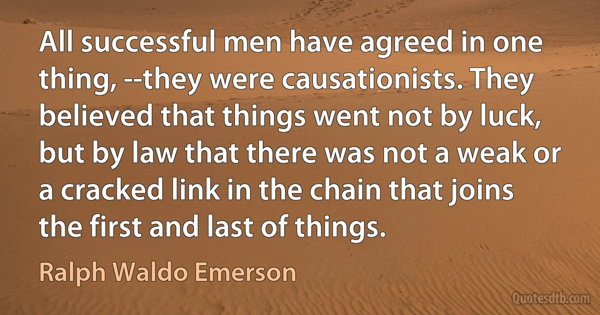 All successful men have agreed in one thing, --they were causationists. They believed that things went not by luck, but by law that there was not a weak or a cracked link in the chain that joins the first and last of things. (Ralph Waldo Emerson)