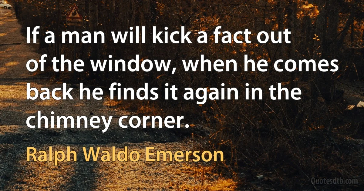 If a man will kick a fact out of the window, when he comes back he finds it again in the chimney corner. (Ralph Waldo Emerson)