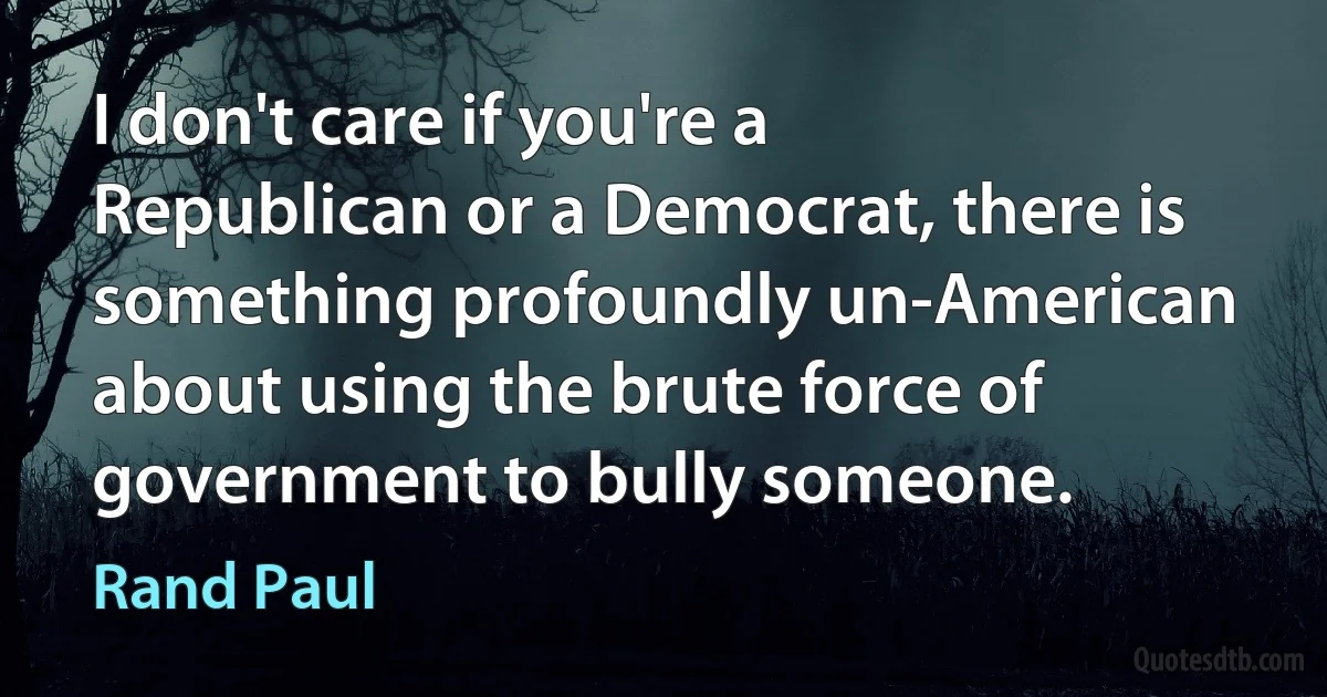 I don't care if you're a Republican or a Democrat, there is something profoundly un-American about using the brute force of government to bully someone. (Rand Paul)