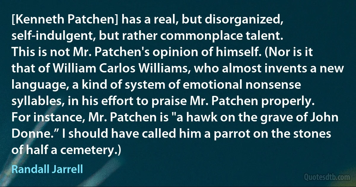 [Kenneth Patchen] has a real, but disorganized, self-indulgent, but rather commonplace talent.
This is not Mr. Patchen's opinion of himself. (Nor is it that of William Carlos Williams, who almost invents a new language, a kind of system of emotional nonsense syllables, in his effort to praise Mr. Patchen properly. For instance, Mr. Patchen is "a hawk on the grave of John Donne.” I should have called him a parrot on the stones of half a cemetery.) (Randall Jarrell)