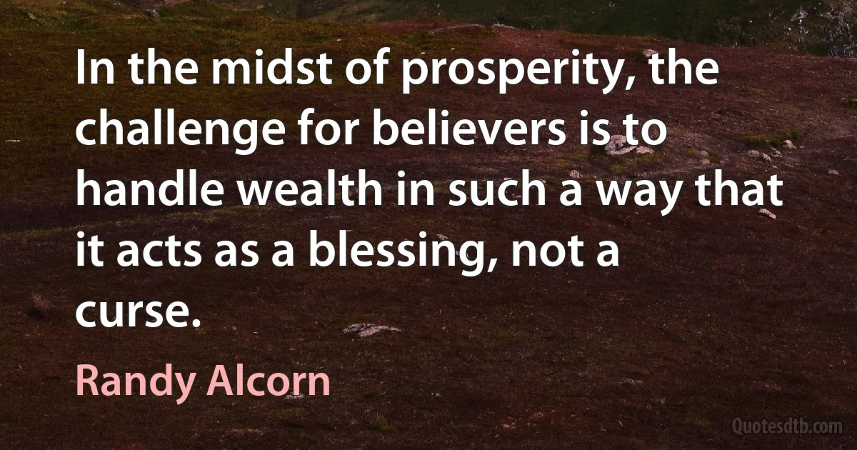 In the midst of prosperity, the challenge for believers is to handle wealth in such a way that it acts as a blessing, not a curse. (Randy Alcorn)