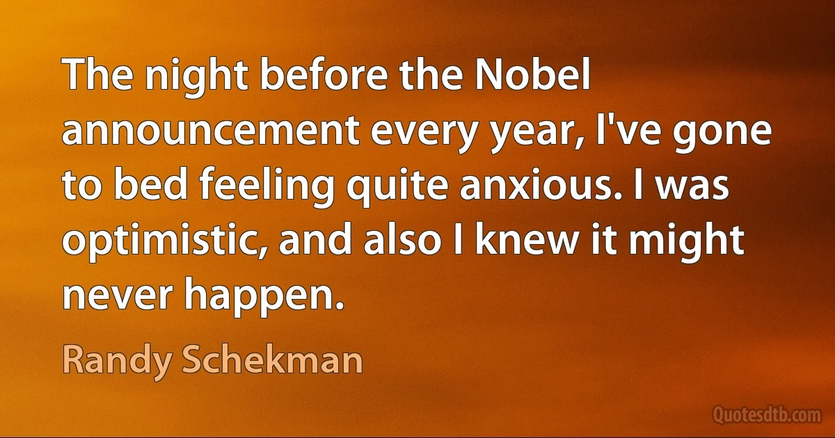 The night before the Nobel announcement every year, I've gone to bed feeling quite anxious. I was optimistic, and also I knew it might never happen. (Randy Schekman)