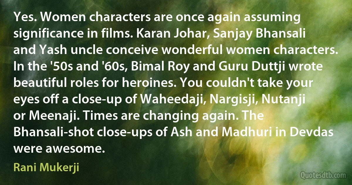 Yes. Women characters are once again assuming significance in films. Karan Johar, Sanjay Bhansali and Yash uncle conceive wonderful women characters. In the '50s and '60s, Bimal Roy and Guru Duttji wrote beautiful roles for heroines. You couldn't take your eyes off a close-up of Waheedaji, Nargisji, Nutanji or Meenaji. Times are changing again. The Bhansali-shot close-ups of Ash and Madhuri in Devdas were awesome. (Rani Mukerji)