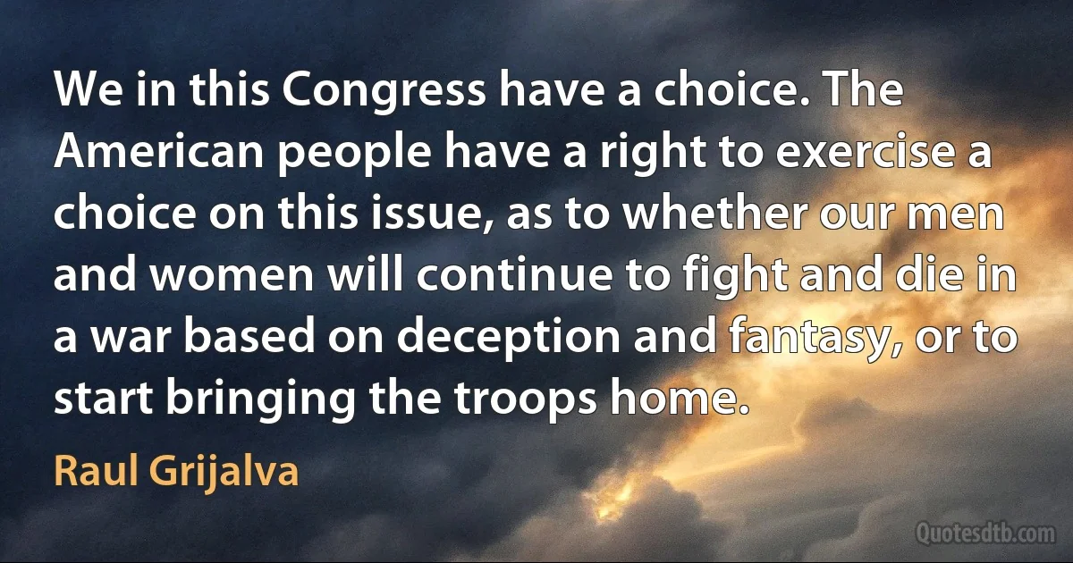 We in this Congress have a choice. The American people have a right to exercise a choice on this issue, as to whether our men and women will continue to fight and die in a war based on deception and fantasy, or to start bringing the troops home. (Raul Grijalva)