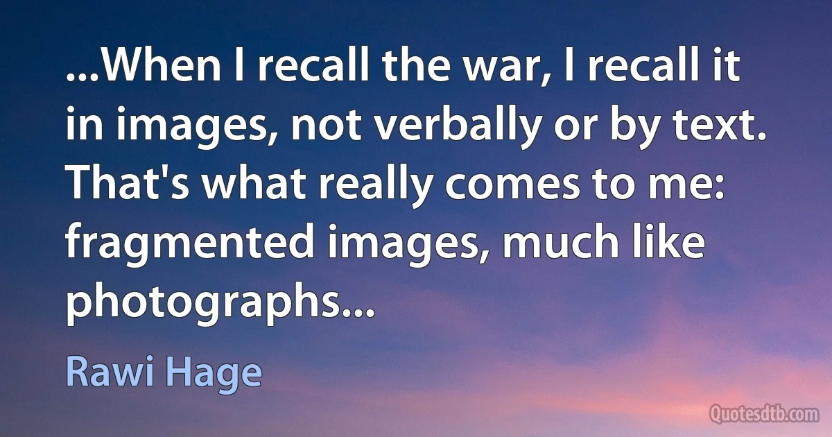 ...When I recall the war, I recall it in images, not verbally or by text. That's what really comes to me: fragmented images, much like photographs... (Rawi Hage)