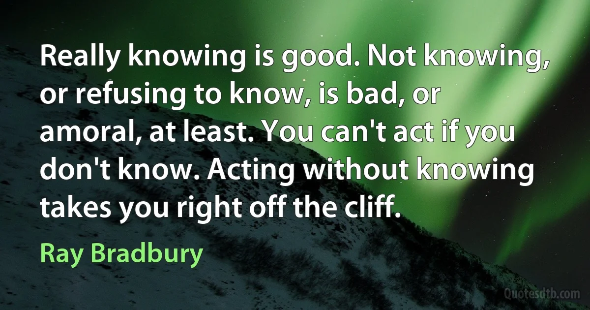 Really knowing is good. Not knowing, or refusing to know, is bad, or amoral, at least. You can't act if you don't know. Acting without knowing takes you right off the cliff. (Ray Bradbury)