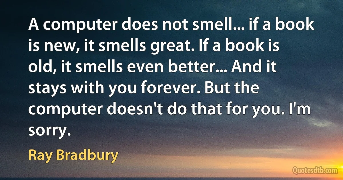 A computer does not smell... if a book is new, it smells great. If a book is old, it smells even better... And it stays with you forever. But the computer doesn't do that for you. I'm sorry. (Ray Bradbury)