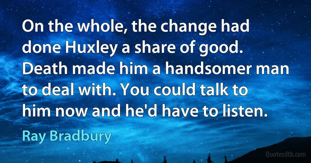 On the whole, the change had done Huxley a share of good. Death made him a handsomer man to deal with. You could talk to him now and he'd have to listen. (Ray Bradbury)