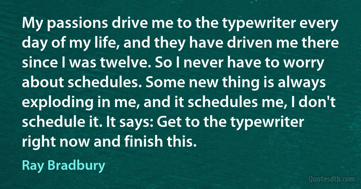 My passions drive me to the typewriter every day of my life, and they have driven me there since I was twelve. So I never have to worry about schedules. Some new thing is always exploding in me, and it schedules me, I don't schedule it. It says: Get to the typewriter right now and finish this. (Ray Bradbury)