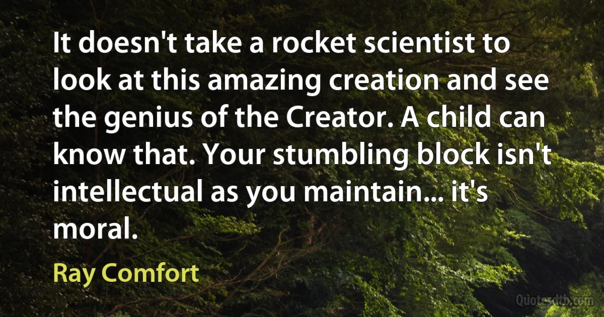 It doesn't take a rocket scientist to look at this amazing creation and see the genius of the Creator. A child can know that. Your stumbling block isn't intellectual as you maintain... it's moral. (Ray Comfort)