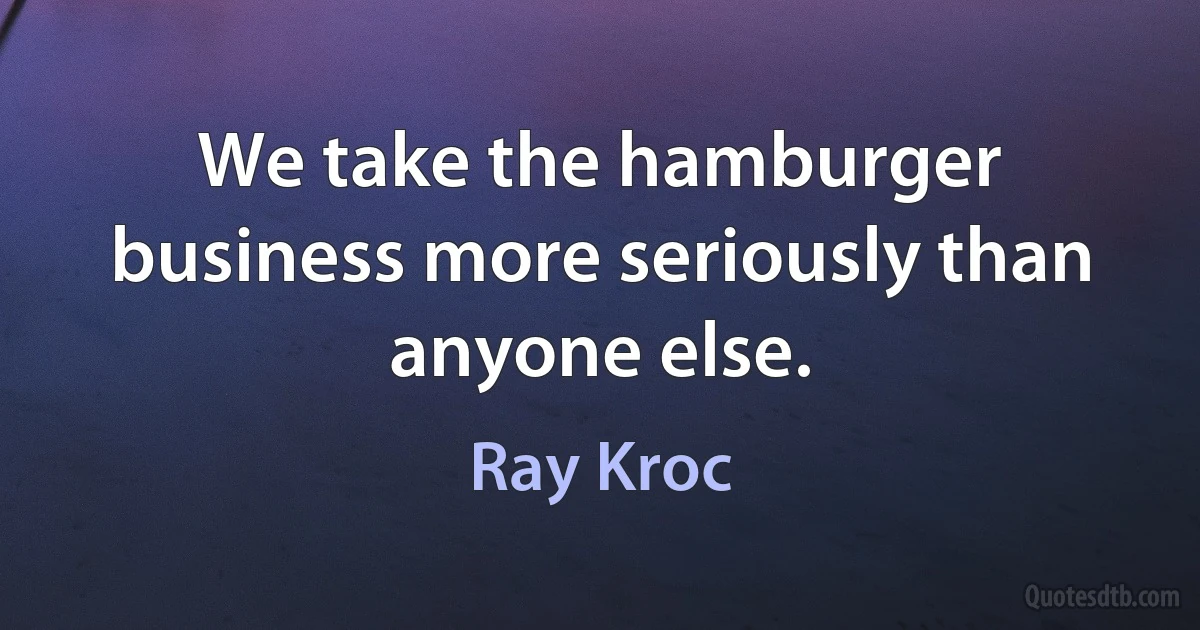 We take the hamburger business more seriously than anyone else. (Ray Kroc)