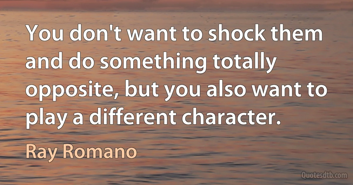 You don't want to shock them and do something totally opposite, but you also want to play a different character. (Ray Romano)