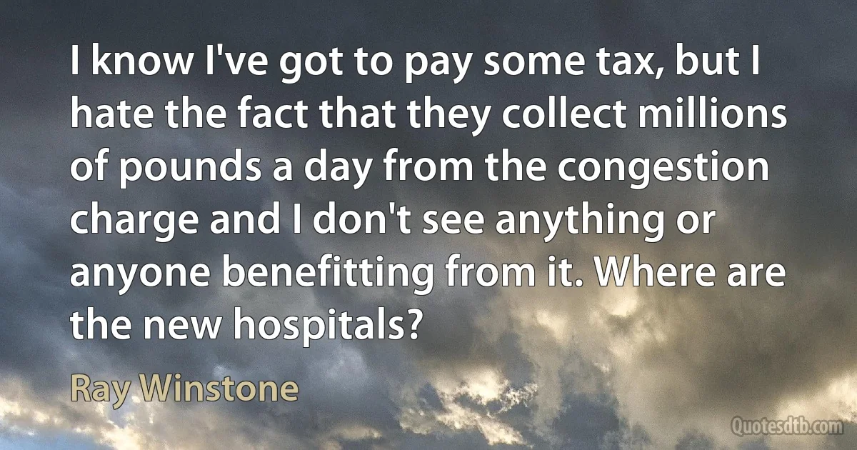 I know I've got to pay some tax, but I hate the fact that they collect millions of pounds a day from the congestion charge and I don't see anything or anyone benefitting from it. Where are the new hospitals? (Ray Winstone)