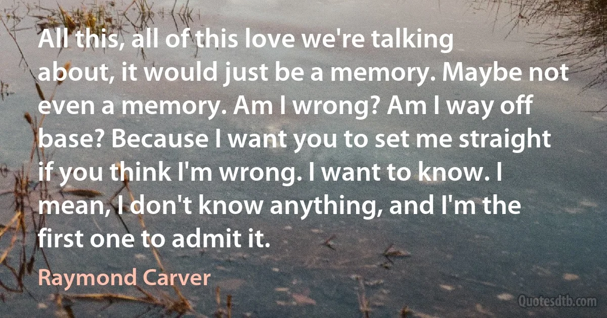 All this, all of this love we're talking about, it would just be a memory. Maybe not even a memory. Am I wrong? Am I way off base? Because I want you to set me straight if you think I'm wrong. I want to know. I mean, I don't know anything, and I'm the first one to admit it. (Raymond Carver)