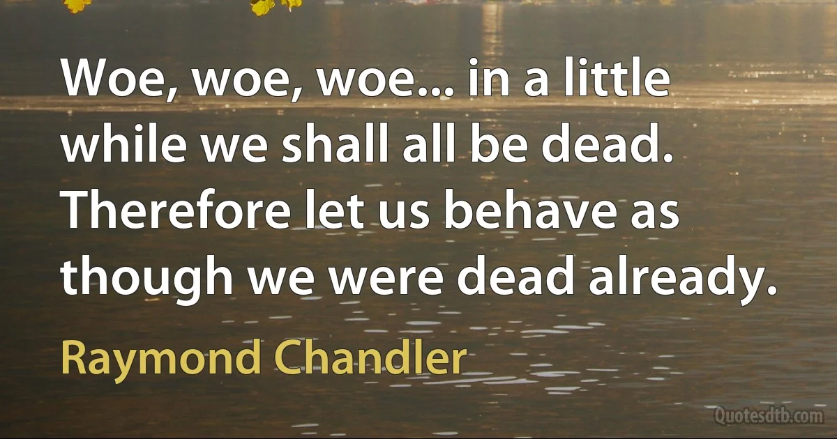 Woe, woe, woe... in a little while we shall all be dead. Therefore let us behave as though we were dead already. (Raymond Chandler)