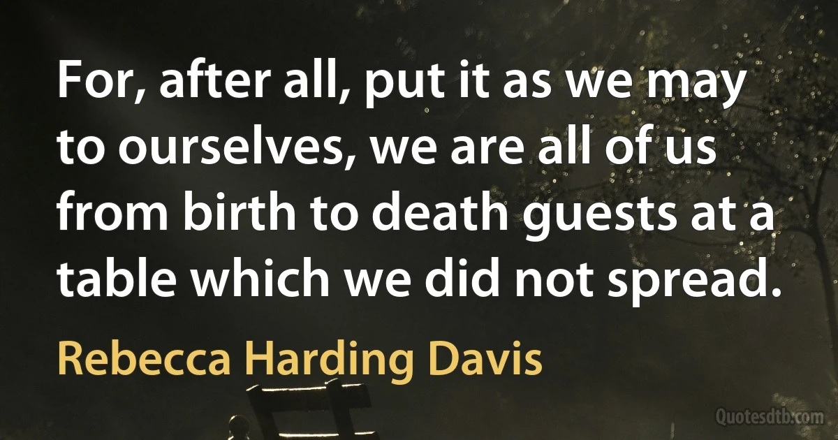 For, after all, put it as we may to ourselves, we are all of us from birth to death guests at a table which we did not spread. (Rebecca Harding Davis)