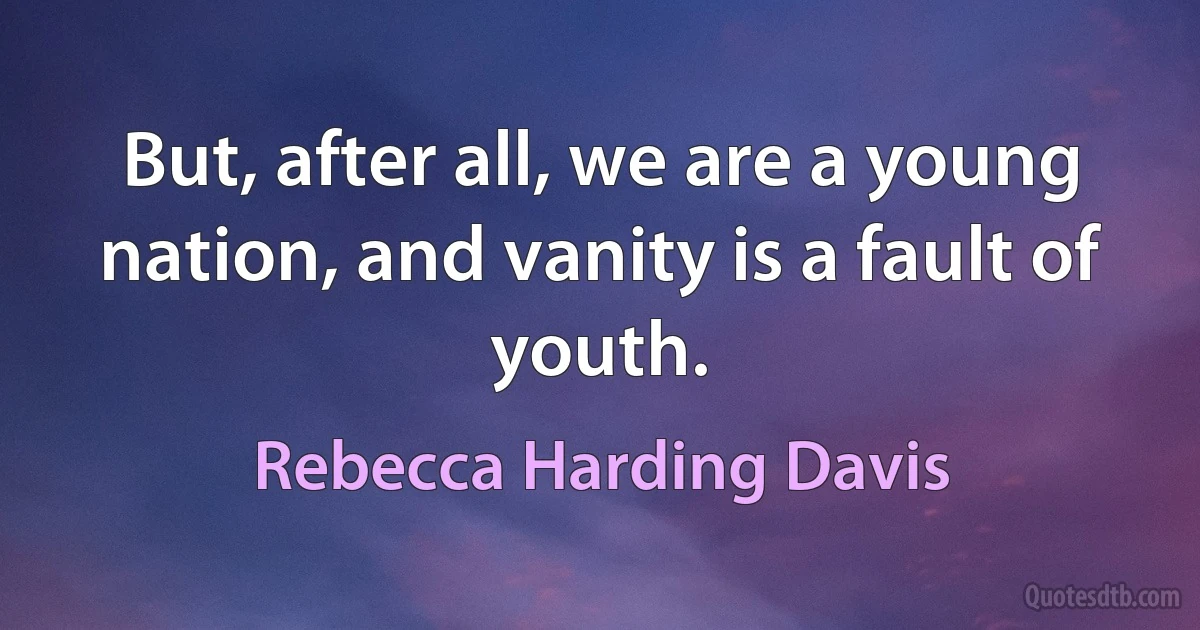 But, after all, we are a young nation, and vanity is a fault of youth. (Rebecca Harding Davis)