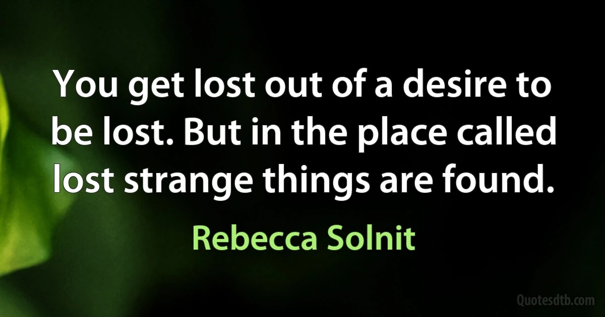 You get lost out of a desire to be lost. But in the place called lost strange things are found. (Rebecca Solnit)