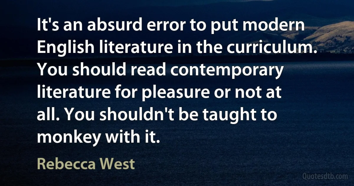 It's an absurd error to put modern English literature in the curriculum. You should read contemporary literature for pleasure or not at all. You shouldn't be taught to monkey with it. (Rebecca West)