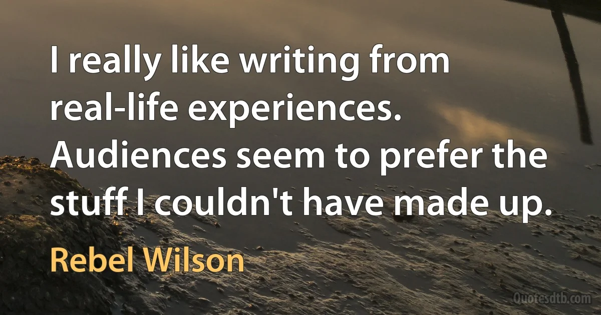 I really like writing from real-life experiences. Audiences seem to prefer the stuff I couldn't have made up. (Rebel Wilson)