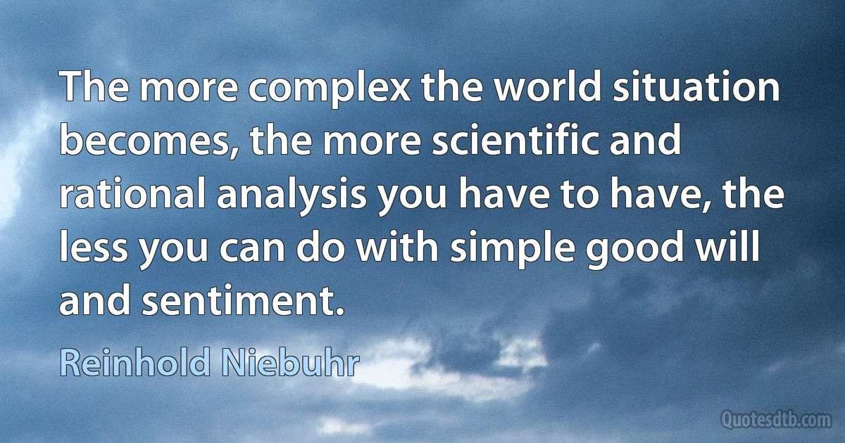 The more complex the world situation becomes, the more scientific and rational analysis you have to have, the less you can do with simple good will and sentiment. (Reinhold Niebuhr)