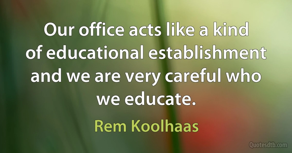 Our office acts like a kind of educational establishment and we are very careful who we educate. (Rem Koolhaas)