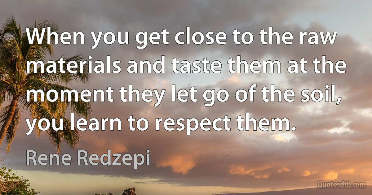 When you get close to the raw materials and taste them at the moment they let go of the soil, you learn to respect them. (Rene Redzepi)