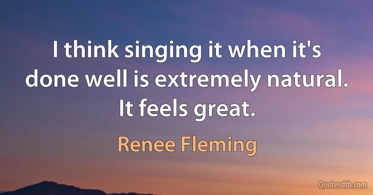 I think singing it when it's done well is extremely natural. It feels great. (Renee Fleming)