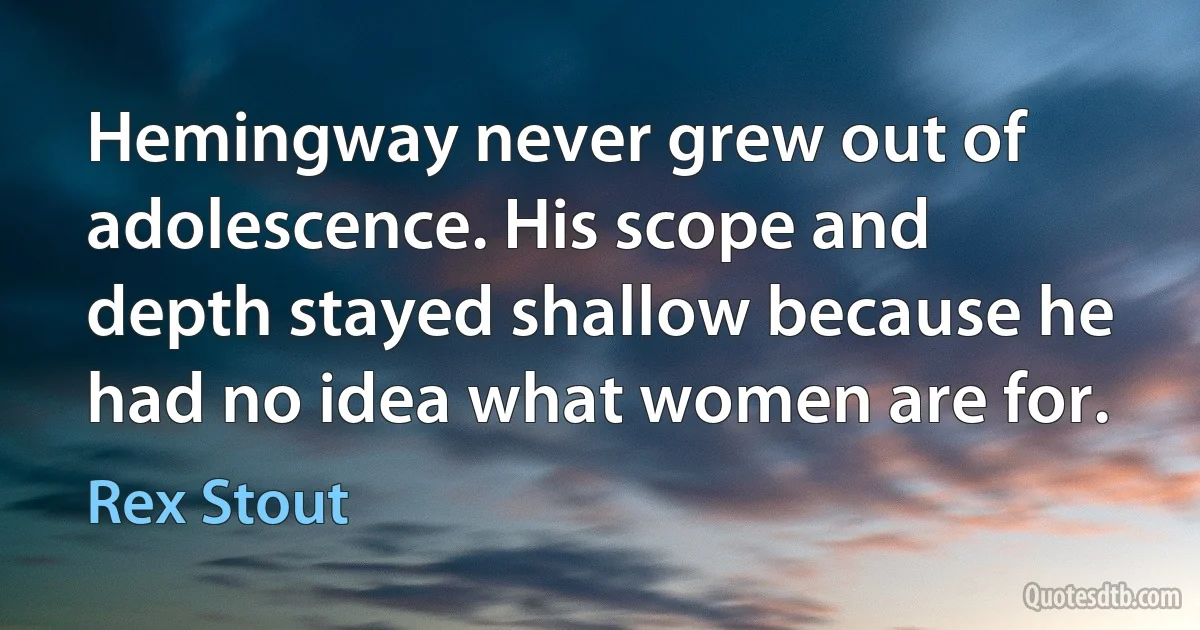 Hemingway never grew out of adolescence. His scope and depth stayed shallow because he had no idea what women are for. (Rex Stout)