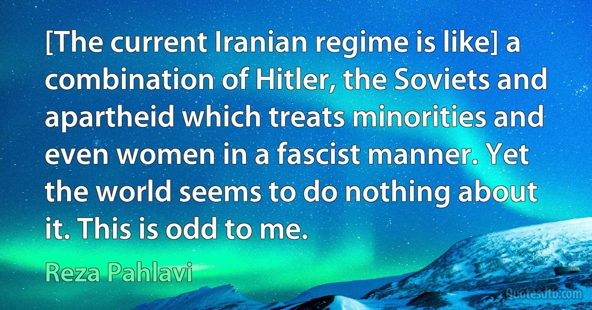 [The current Iranian regime is like] a combination of Hitler, the Soviets and apartheid which treats minorities and even women in a fascist manner. Yet the world seems to do nothing about it. This is odd to me. (Reza Pahlavi)