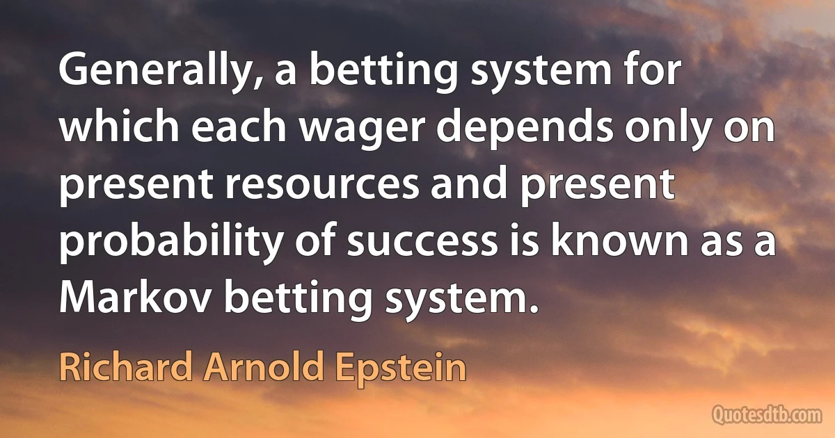 Generally, a betting system for which each wager depends only on present resources and present probability of success is known as a Markov betting system. (Richard Arnold Epstein)