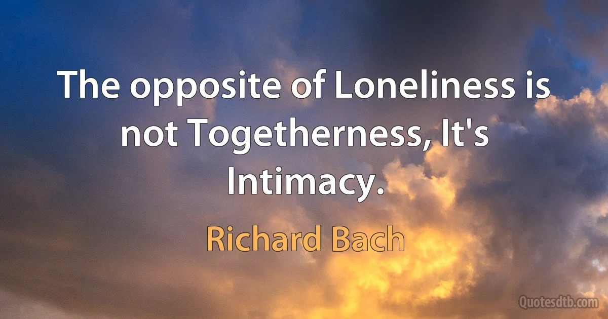 The opposite of Loneliness is not Togetherness, It's Intimacy. (Richard Bach)