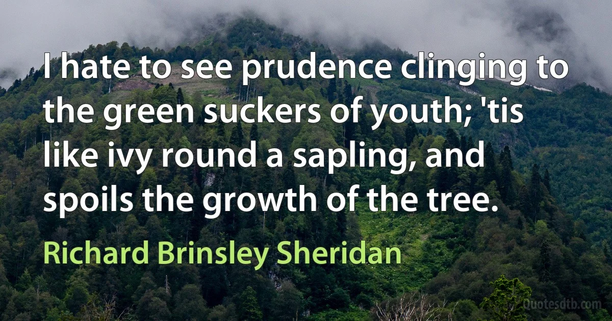 I hate to see prudence clinging to the green suckers of youth; 'tis like ivy round a sapling, and spoils the growth of the tree. (Richard Brinsley Sheridan)