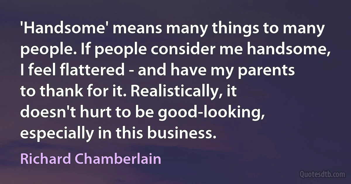 'Handsome' means many things to many people. If people consider me handsome, I feel flattered - and have my parents to thank for it. Realistically, it doesn't hurt to be good-looking, especially in this business. (Richard Chamberlain)