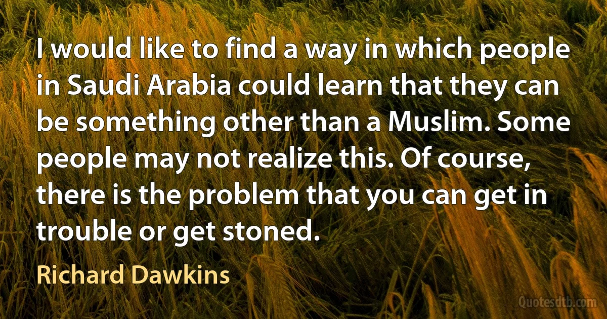 I would like to find a way in which people in Saudi Arabia could learn that they can be something other than a Muslim. Some people may not realize this. Of course, there is the problem that you can get in trouble or get stoned. (Richard Dawkins)