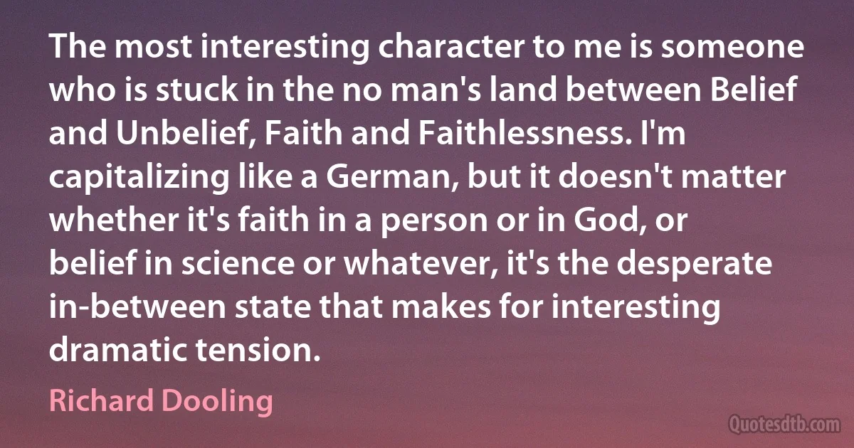 The most interesting character to me is someone who is stuck in the no man's land between Belief and Unbelief, Faith and Faithlessness. I'm capitalizing like a German, but it doesn't matter whether it's faith in a person or in God, or belief in science or whatever, it's the desperate in-between state that makes for interesting dramatic tension. (Richard Dooling)