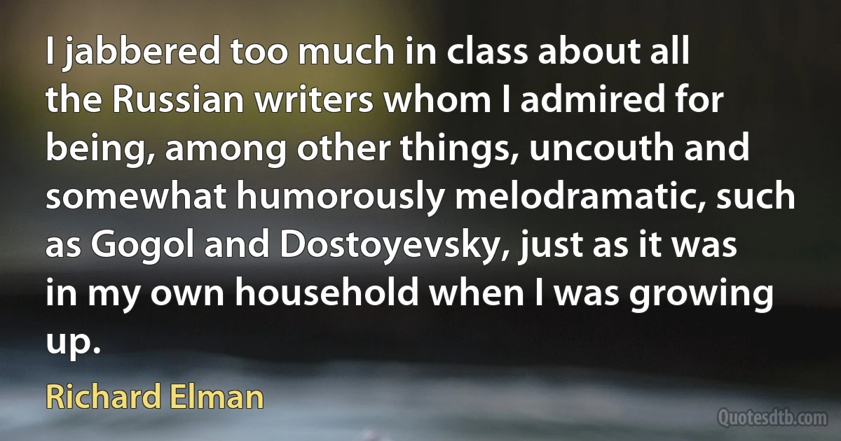 I jabbered too much in class about all the Russian writers whom I admired for being, among other things, uncouth and somewhat humorously melodramatic, such as Gogol and Dostoyevsky, just as it was in my own household when I was growing up. (Richard Elman)