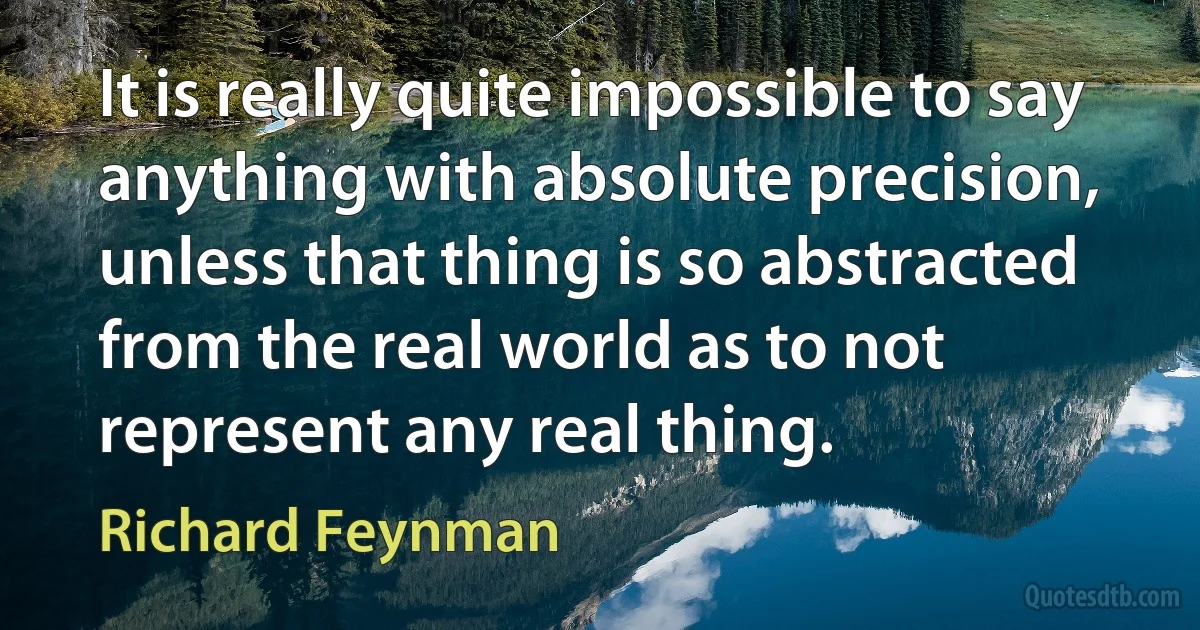 It is really quite impossible to say anything with absolute precision, unless that thing is so abstracted from the real world as to not represent any real thing. (Richard Feynman)