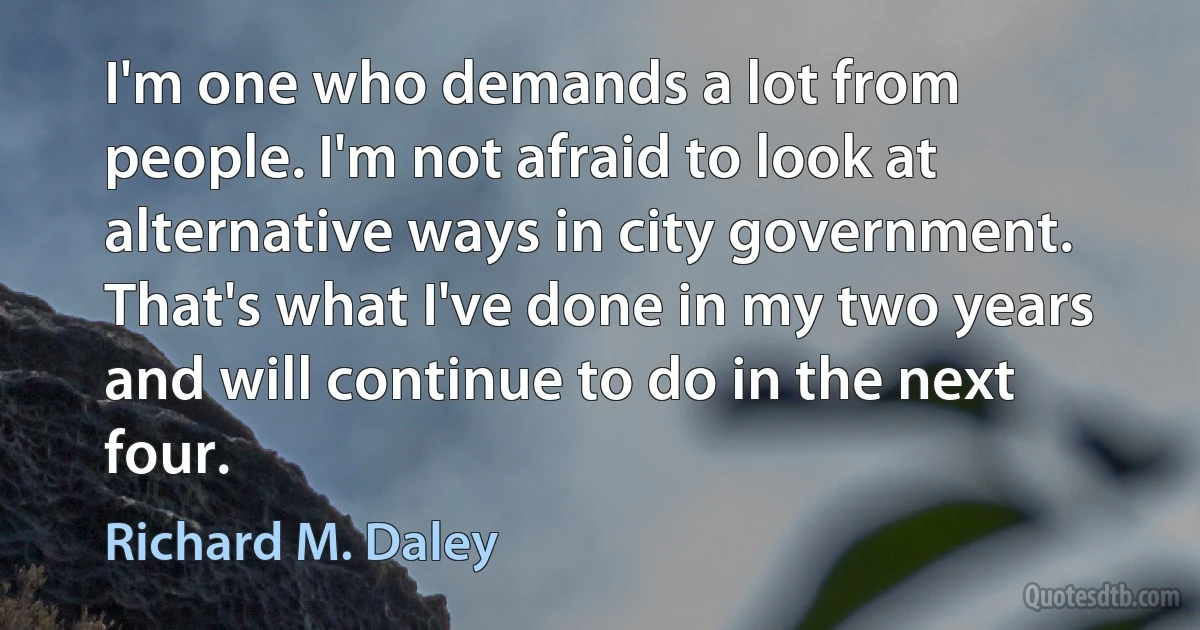 I'm one who demands a lot from people. I'm not afraid to look at alternative ways in city government. That's what I've done in my two years and will continue to do in the next four. (Richard M. Daley)