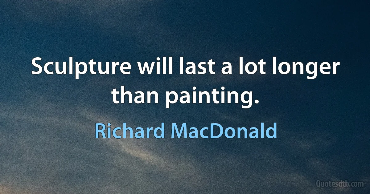 Sculpture will last a lot longer than painting. (Richard MacDonald)