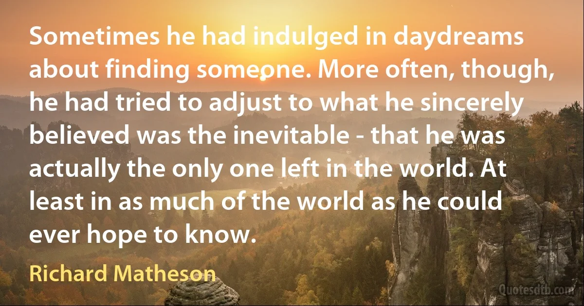 Sometimes he had indulged in daydreams about finding someone. More often, though, he had tried to adjust to what he sincerely believed was the inevitable - that he was actually the only one left in the world. At least in as much of the world as he could ever hope to know. (Richard Matheson)