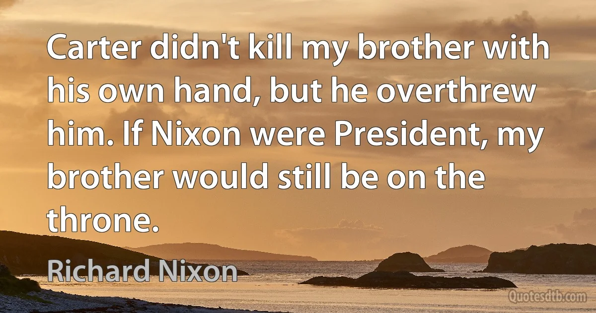 Carter didn't kill my brother with his own hand, but he overthrew him. If Nixon were President, my brother would still be on the throne. (Richard Nixon)