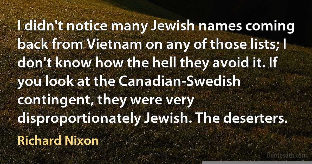 I didn't notice many Jewish names coming back from Vietnam on any of those lists; I don't know how the hell they avoid it. If you look at the Canadian-Swedish contingent, they were very disproportionately Jewish. The deserters. (Richard Nixon)