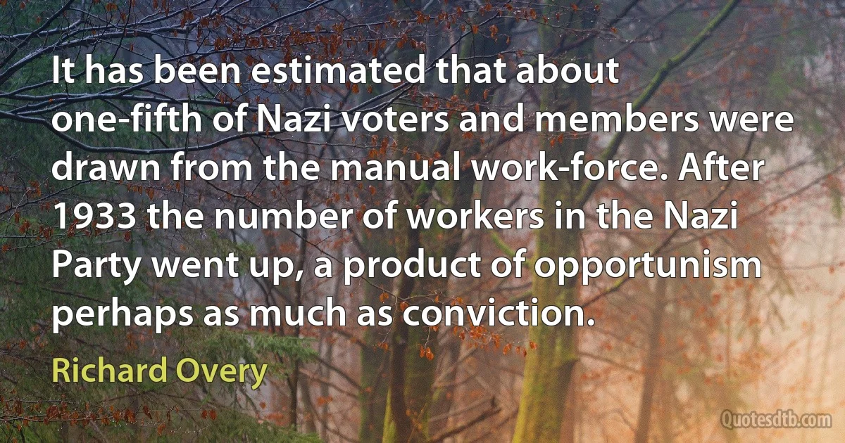 It has been estimated that about one-fifth of Nazi voters and members were drawn from the manual work-force. After 1933 the number of workers in the Nazi Party went up, a product of opportunism perhaps as much as conviction. (Richard Overy)