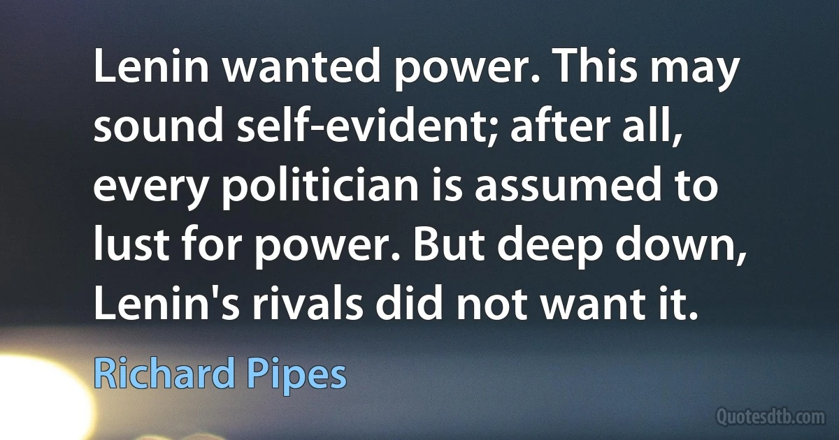 Lenin wanted power. This may sound self-evident; after all, every politician is assumed to lust for power. But deep down, Lenin's rivals did not want it. (Richard Pipes)