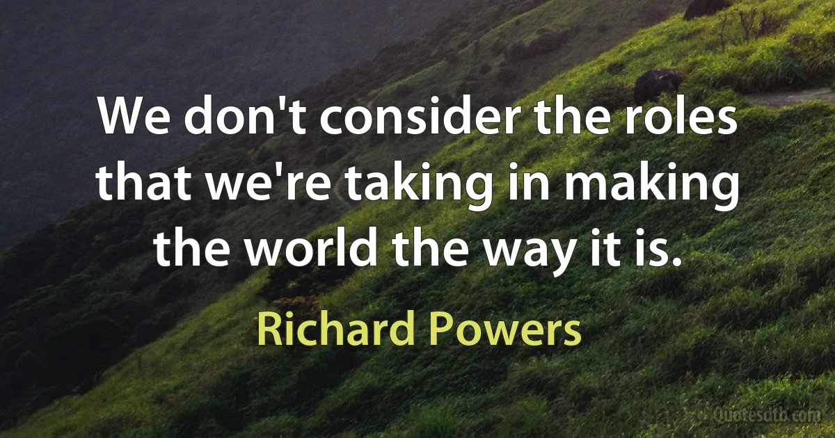 We don't consider the roles that we're taking in making the world the way it is. (Richard Powers)